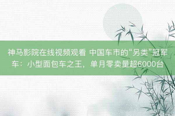 神马影院在线视频观看 中国车市的“另类”冠军车：小型面包车之王，单月零卖量超6000台