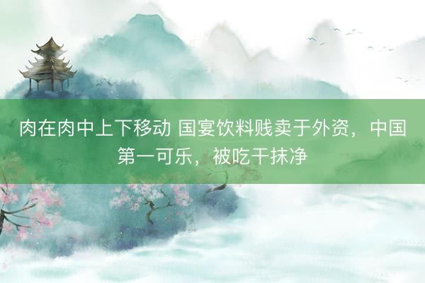 肉在肉中上下移动 国宴饮料贱卖于外资，中国第一可乐，被吃干抹净