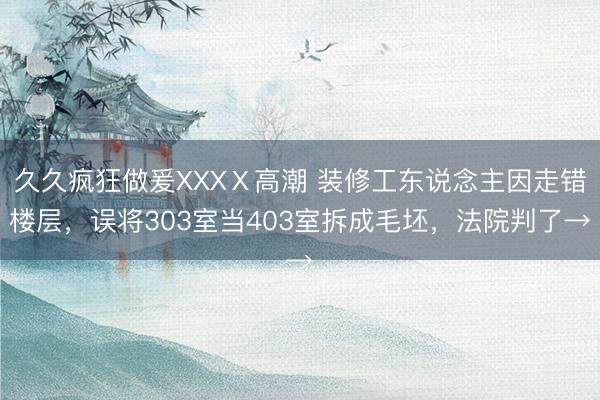 久久疯狂做爰XXXⅩ高潮 装修工东说念主因走错楼层，误将303室当403室拆成毛坯，法院判了→