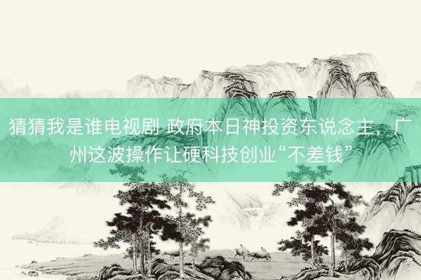 猜猜我是谁电视剧 政府本日神投资东说念主，广州这波操作让硬科技创业“不差钱”