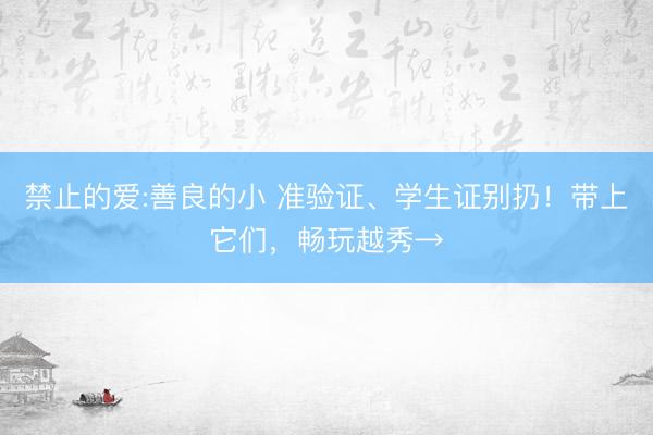 禁止的爱:善良的小 准验证、学生证别扔！带上它们，畅玩越秀→