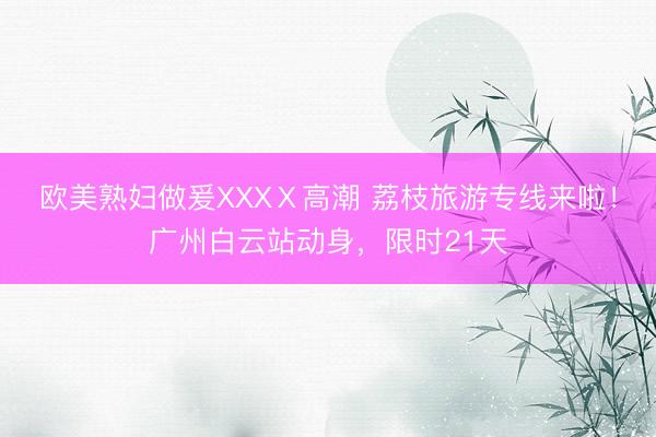 欧美熟妇做爰XXXⅩ高潮 荔枝旅游专线来啦！广州白云站动身，限时21天