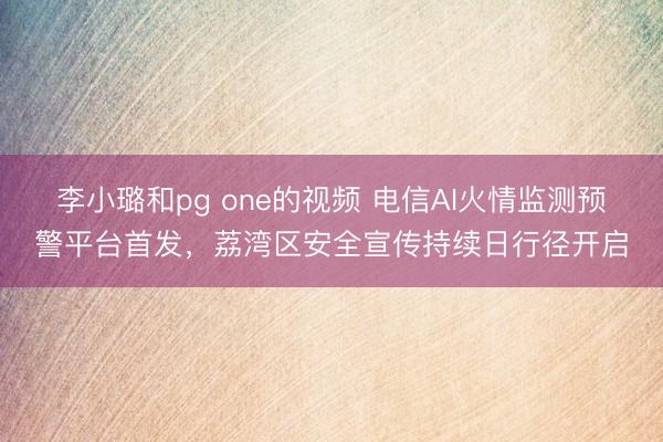 李小璐和pg one的视频 电信AI火情监测预警平台首发，荔湾区安全宣传持续日行径开启
