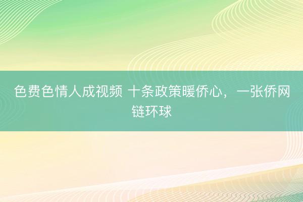 色费色情人成视频 十条政策暖侨心，一张侨网链环球