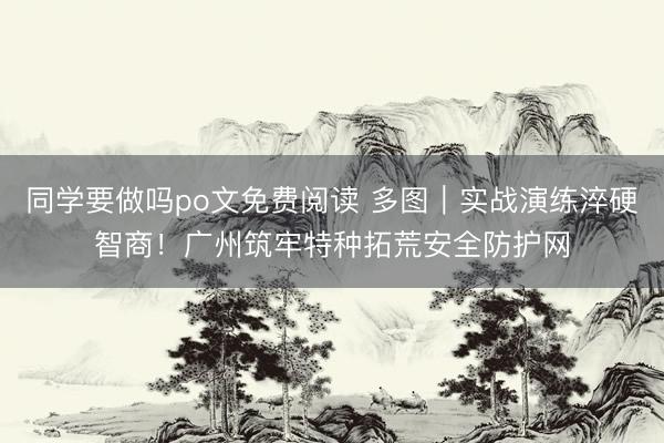 同学要做吗po文免费阅读 多图｜实战演练淬硬智商！广州筑牢特种拓荒安全防护网
