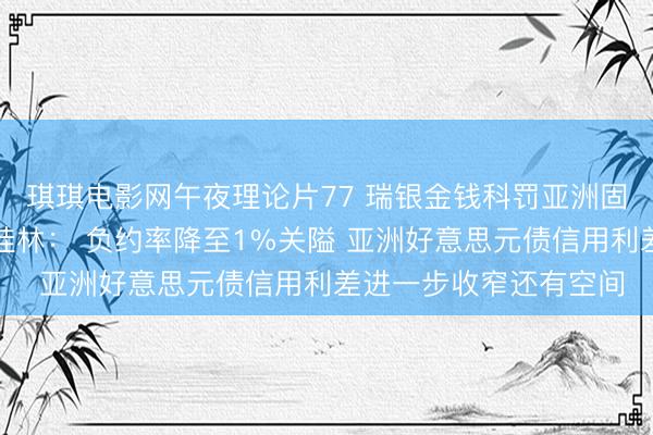 琪琪电影网午夜理论片77 瑞银金钱科罚亚洲固定收益投资组合期骗桂林： 负约率降至1%关隘 亚洲好意思元债信用利差进一步收窄还有空间