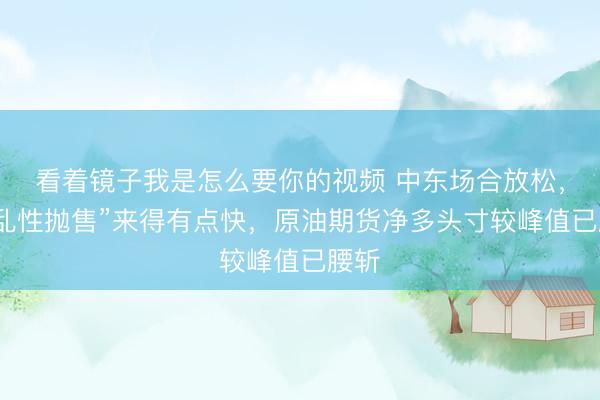 看着镜子我是怎么要你的视频 中东场合放松，“慌乱性抛售”来得有点快，原油期货净多头寸较峰值已腰斩