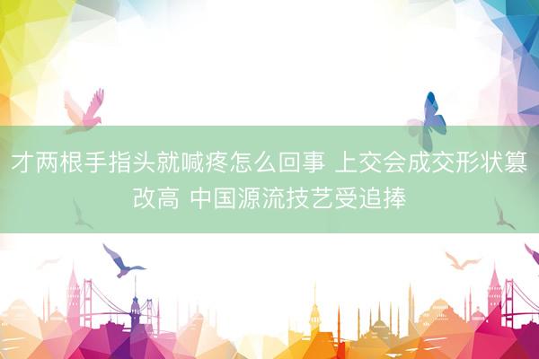 才两根手指头就喊疼怎么回事 上交会成交形状篡改高 中国源流技艺受追捧