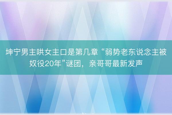 坤宁男主哄女主口是第几章 “弱势老东说念主被奴役20年”谜团，亲哥哥最新发声