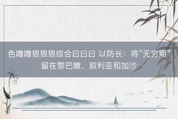 色噜噜狠狠狠综合曰曰曰 以防长：将“无穷期”留在黎巴嫩、叙利亚和加沙