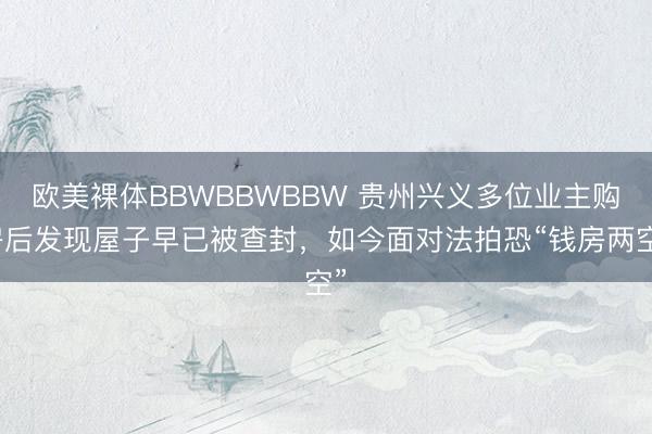 欧美裸体BBWBBWBBW 贵州兴义多位业主购房后发现屋子早已被查封，如今面对法拍恐“钱房两空”