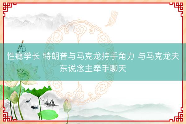 性瘾学长 特朗普与马克龙持手角力 与马克龙夫东说念主牵手聊天