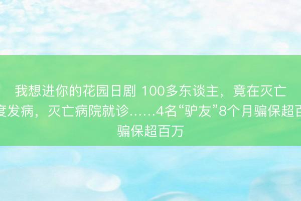 我想进你的花园日剧 100多东谈主，竟在灭亡国度发病，灭亡病院就诊……4名“驴友”8个月骗保超百万