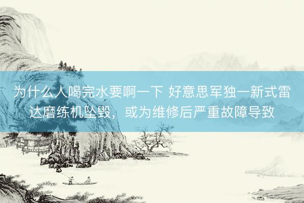 为什么人喝完水要啊一下 好意思军独一新式雷达磨练机坠毁，或为维修后严重故障导致