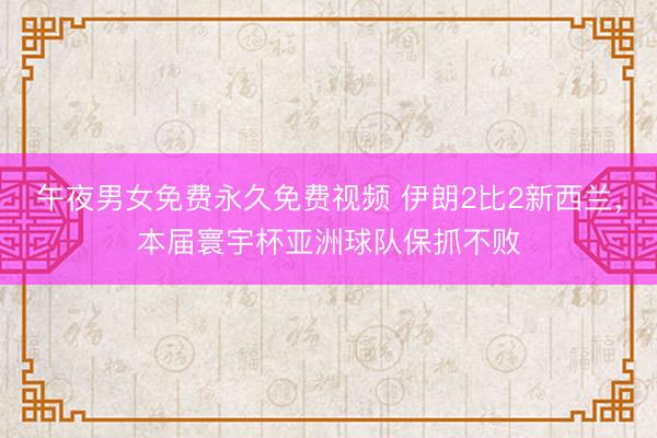 午夜男女免费永久免费视频 伊朗2比2新西兰，本届寰宇杯亚洲球队保抓不败