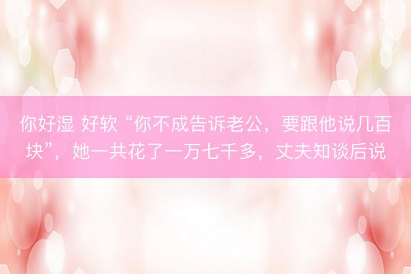 你好湿 好软 “你不成告诉老公，要跟他说几百块”，她一共花了一万七千多，丈夫知谈后说