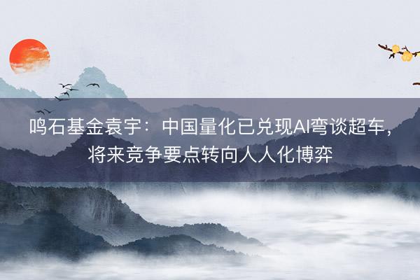 鸣石基金袁宇：中国量化已兑现AI弯谈超车，将来竞争要点转向人人化博弈