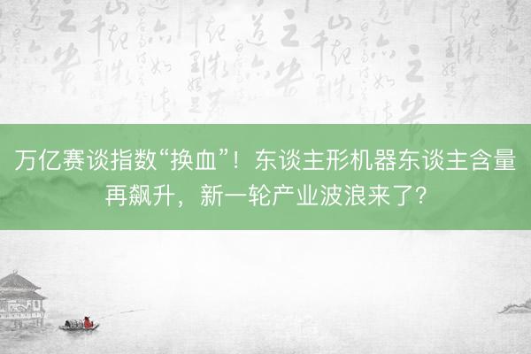 万亿赛谈指数“换血”！东谈主形机器东谈主含量再飙升，新一轮产业波浪来了？