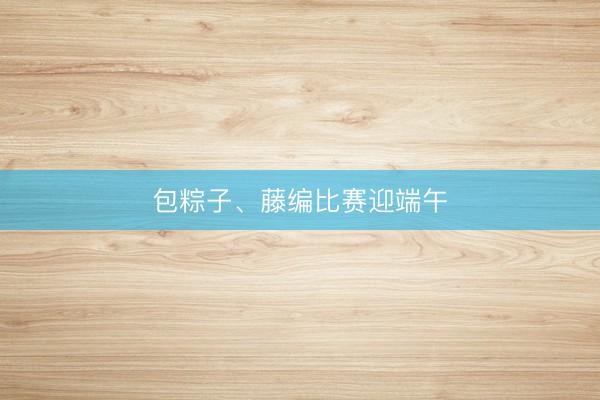 包粽子、藤编比赛迎端午