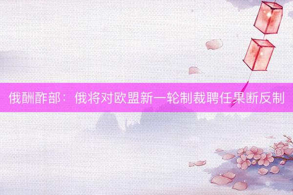 俄酬酢部：俄将对欧盟新一轮制裁聘任果断反制