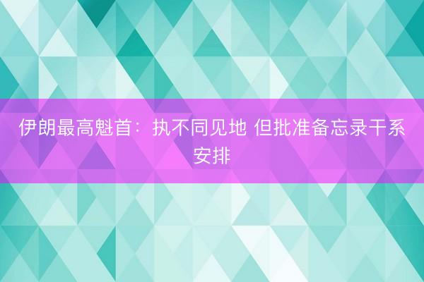伊朗最高魁首：执不同见地 但批准备忘录干系安排