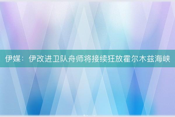 伊媒：伊改进卫队舟师将接续狂放霍尔木兹海峡