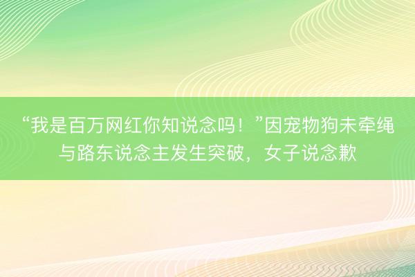 “我是百万网红你知说念吗!”因宠物狗未牵绳与路东说念主发生突破,女子说念歉