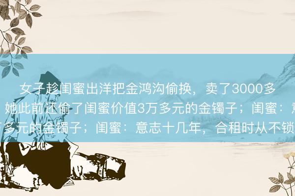 女子趁闺蜜出洋把金鸿沟偷换，卖了3000多元还网贷；警方一查，她此前还偷了闺蜜价值3万多元的金镯子；闺蜜：意志十几年，合租时从不锁门