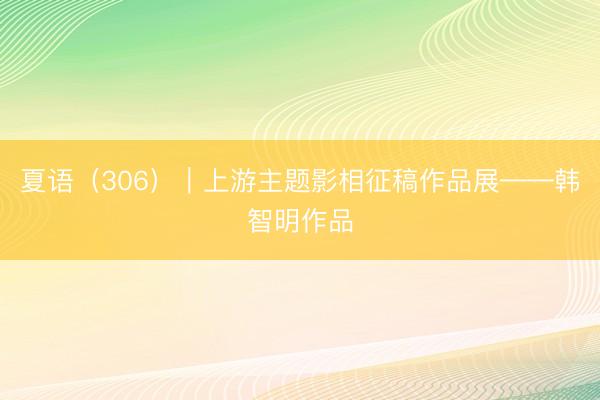 夏语（306）｜上游主题影相征稿作品展——韩智明作品
